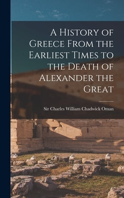 A History of Greece From the Earliest Times to the Death of Alexander the Great by Oman, Charles William Chadwick