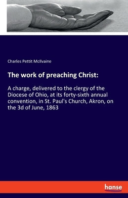 The work of preaching Christ: A charge, delivered to the clergy of the Diocese of Ohio, at its forty-sixth annual convention, in St. Paul's Church, by McIlvaine, Charles Pettit