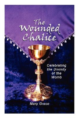The Wounded Chalice: Celebrating the Divinity of the Womb by Grace, Mary