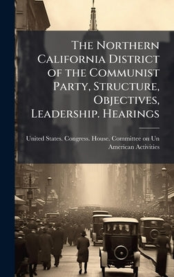 The Northern California District of the Communist Party, Structure, Objectives, Leadership. Hearings by United States Congress House Commi