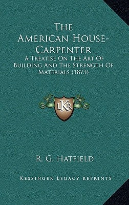 The American House-Carpenter: A Treatise On The Art Of Building And The Strength Of Materials (1873) by Hatfield, R. G.