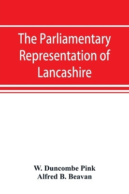 The parliamentary representation of Lancashire, (county and borough), 1258-1885, with biographical and genealogical notices of the members by Duncombe Pink, W.