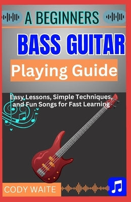 A Beginner Bass Guitar Playing Guide: Learn to Play Bass Guitar Easily: Step-by-Step Lessons, Essential Techniques, Simple Tabs & Practice Routines fo by Waite, Cody