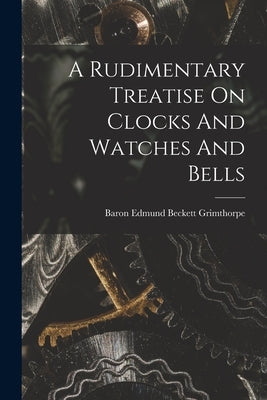 A Rudimentary Treatise On Clocks And Watches And Bells by Baron Edmund Beckett Grimthorpe