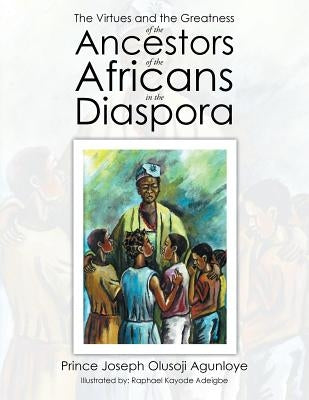 The Virtues and the Greatness of the Ancestors of the Africans in the Diaspora by Agunloye, Prince Joseph Olusoji