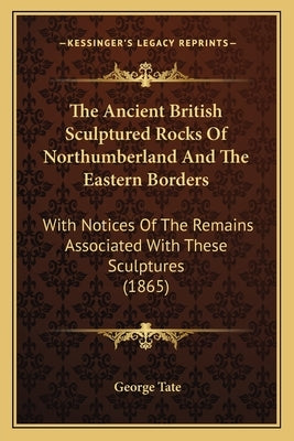 The Ancient British Sculptured Rocks Of Northumberland And The Eastern Borders: With Notices Of The Remains Associated With These Sculptures (1865) by Tate, George