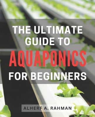The Ultimate Guide to Aquaponics for Beginners: Unlock the Secrets of Thriving Aquaponics: A Comprehensive Step-by-Step Manual for Novice Gardeners by Rahman, Alherf A.