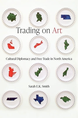 Trading on Art: Cultural Diplomacy and Free Trade in North America by Smith, Sarah E. K.