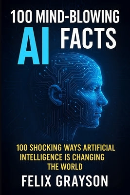 100 Mind-Blowing AI Facts: 100 Shocking Ways Artificial Intelligence Is Changing the World by Grayson, Felix