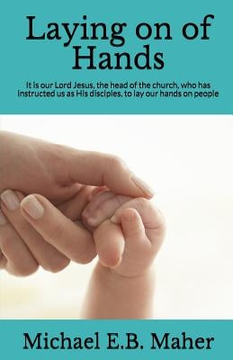 Laying on of Hands: It is our Lord Jesus, the head of the church, who has instructed us as His disciples, to lay our hands on people. by Maher, Michael E. B.