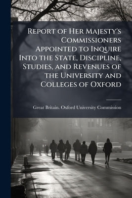 Report of Her Majesty's Commissioners Appointed to Inquire Into the State, Discipline, Studies, and Revenues of the University and Colleges of Oxford: by Great Britain Oxford University Commiss
