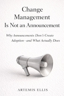 Change Management Is Not An Announcement: Why Announcements Don't Create Adoption-and What Actually Does by Ellis, Artemis