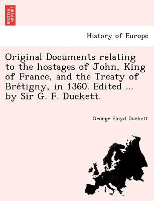 Original Documents relating to the hostages of John, King of France, and the Treaty of Brétigny, in 1360. Edited ... by Sir G. F. Duckett. by Duckett, George Floyd
