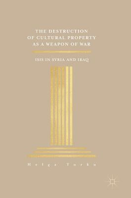 The Destruction of Cultural Property as a Weapon of War: ISIS in Syria and Iraq by Turku, Helga