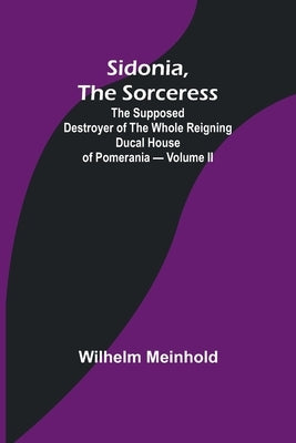 Sidonia, the Sorceress: the Supposed Destroyer of the Whole Reigning Ducal House of Pomerania - Volume II by Meinhold, Wilhelm