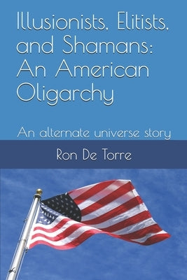 Illusionists, Elitists, and Shamans: An American Oligarchy: An alternate universe story by de Torre, Ronald