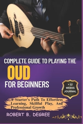 Complete Guide To Playing The Oud For Beginners: A Starter's Path To Effortless Learning, Skillful Play, And Professional Growth by Degree, Robert B.