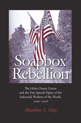 Soapbox Rebellion: The Hobo Orator Union and the Free Speech Fights of the Industrial Workers of the World, 1909-1916 by May, Matthew S.