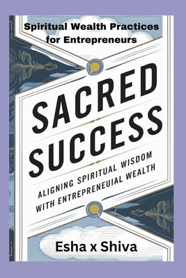 Sacred Success: Aligning Spiritual Wisdom with Entrepreneurial Wealth: Spiritual Wealth Practices for Entrepreneurs by X. Shiva, Esha