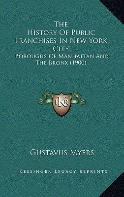 The History Of Public Franchises In New York City: Boroughs Of Manhattan And The Bronx (1900) by Myers, Gustavus