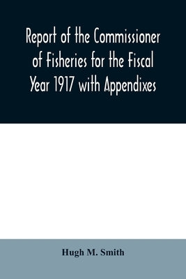 Report of the Commissioner of Fisheries for the Fiscal Year 1917 with Appendixes by M. Smith, Hugh