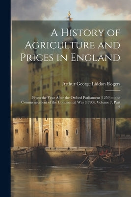 A History of Agriculture and Prices in England: From the Year After the Oxford Parliament (1259) to the Commencement of the Continental War (1793), Vo by Rogers, Arthur George Liddon