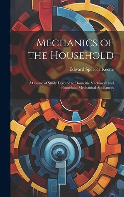 Mechanics of the Household: A Course of Study Devoted to Domestic Machinery and Household Mechanical Appliances by Keene, Edward Spencer