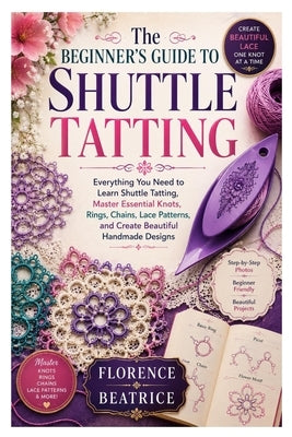 The Beginner's Guide to Shuttle Tatting: Everything You Need to Learn Shuttle Tatting, Master Essential Knots, Rings, Chains, Lace Patterns, and Creat by Beatrice, Florence