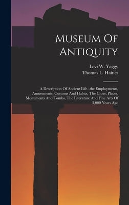 Museum Of Antiquity: A Description Of Ancient Life--the Employments, Amusements, Customs And Habits, The Cities, Places, Monuments And Tomb by Yaggy, Levi W.