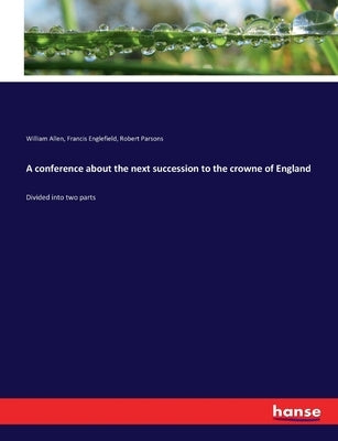 A conference about the next succession to the crowne of England: Divided into two parts by Parsons, Robert