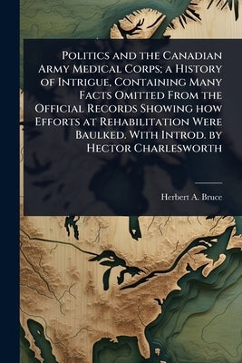 Politics and the Canadian Army Medical Corps; a History of Intrigue, Containing Many Facts Omitted From the Official Records Showing how Efforts at Re by Bruce, Herbert A. 1868-1963