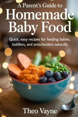 A Parent's Guide to Homemade Baby Food: Quick, Easy Recipes for Feeding Babies, Toddlers, and Preschoolers Naturally by Vayne, Theo