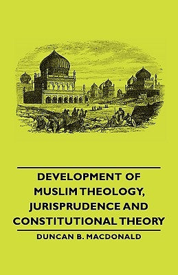 Development of Muslim Theology, Jurisprudence and Constitutional Theory by MacDonald, Duncan B.