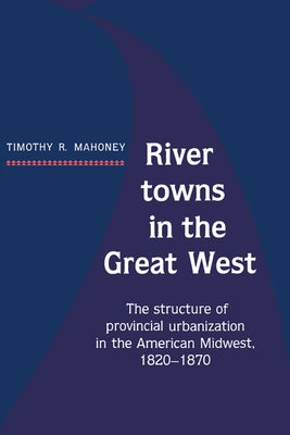 River Towns in the Great West: The Structure of Provincial Urbanization in the American Midwest, 1820 1870 by Mahoney, Timothy R.