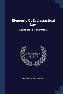 Elements Of Ecclesiastical Law: Ecclesiastical Punishments by Smith, Sebastian Bach