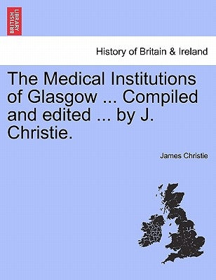 The Medical Institutions of Glasgow ... Compiled and Edited ... by J. Christie. by Christie, James