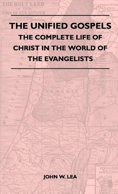 The Unified Gospels - The Complete Life Of Christ In The World Of The Evangelists by Lea, John W.