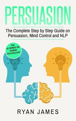 Persuasion: The Complete Step by Step Guide on Persuasion, Mind Control and NLP by James, Ryan