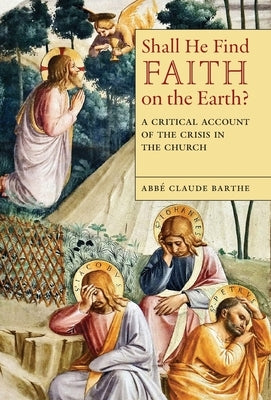 Shall He Find Faith on the Earth?: A Critical Account of the Crisis in the Church by Barthe, Abbé Claude