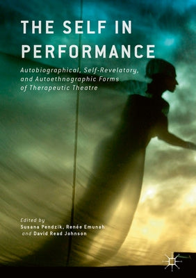 The Self in Performance: Autobiographical, Self-Revelatory, and Autoethnographic Forms of Therapeutic Theatre by Pendzik, Susana