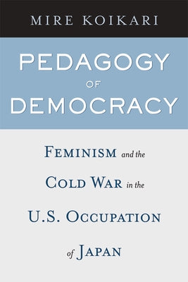 Pedagogy of Democracy: Feminism and the Cold War in the U.S. Occupation of Japan by Koikari, Mire