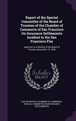 Report of the Special Committee of the Board of Trustees of the Chamber of Commerce of San Francisco On Insurance Settlements Incident to the San Fran by San Francisco Chamber of Commerce Speci