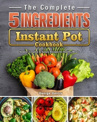 The Complete 5-Ingredient Instant Pot Cookbook: Newest, Creative & Savory Recipes for Healthy Meals by Gentry, George