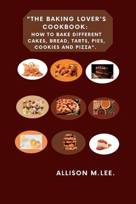 The Baking Lover's Cookbook: How to bake different cakes, bread, tarts, pies, cookies and pizza. by M. Lee, Allison