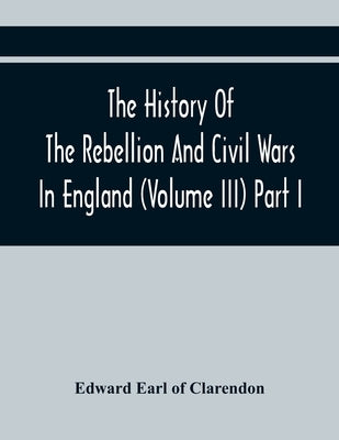 The History Of The Rebellion And Civil Wars In England (Volume Iii) Part I by Earl of Clarendon, Edward