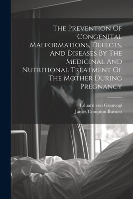 The Prevention Of Congenital Malformations, Defects, And Diseases By The Medicinal And Nutritional Treatment Of The Mother During Pregnancy by Burnett, James Compton