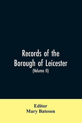 Records of the borough of Leicester; being a series of extracts from the archives of the Corporation of Leicester 1327- 1509 (Volume II) by Editor Bateson, Mary