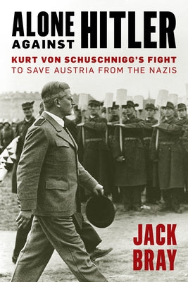 Alone Against Hitler: Kurt Von Schuschnigg's Fight to Save Austria from the Nazis by Bray, Jack