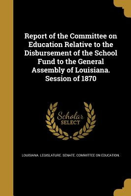 Report of the Committee on Education Relative to the Disbursement of the School Fund to the General Assembly of Louisiana. Session of 1870 by Louisiana Legislature Senate Committe