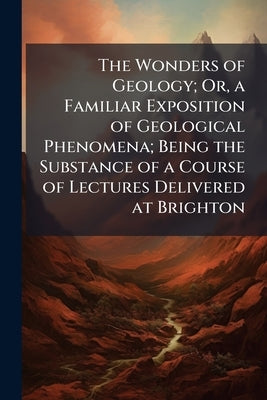 The Wonders of Geology; Or, a Familiar Exposition of Geological Phenomena; Being the Substance of a Course of Lectures Delivered at Brighton by Anonymous